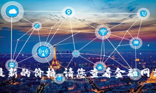 抱歉，我无法提供实时信息或最新的价格。请您查看金融网站或应用程序获得更新的信息。
