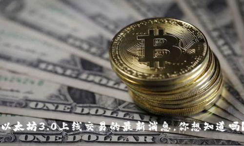 以太坊3.0上线交易的最新消息，你想知道吗？